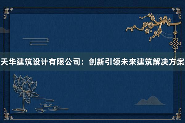 天华建筑设计有限公司：创新引领未来建筑解决方案