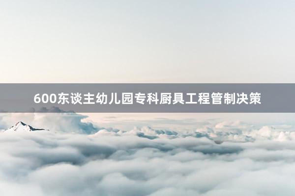 600东谈主幼儿园专科厨具工程管制决策