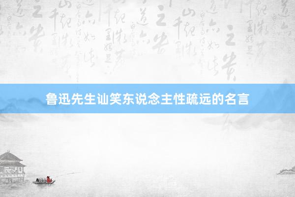 鲁迅先生讪笑东说念主性疏远的名言