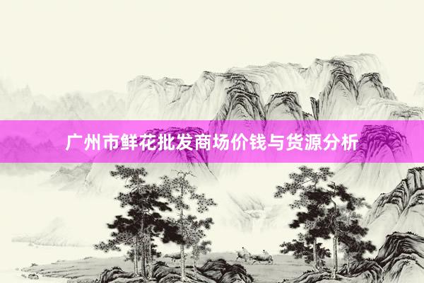 广州市鲜花批发商场价钱与货源分析