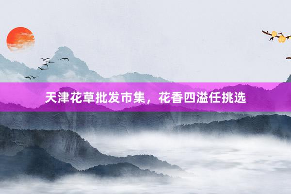 天津花草批发市集，花香四溢任挑选