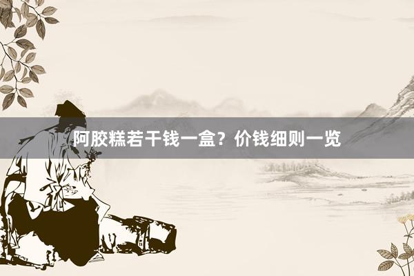 阿胶糕若干钱一盒？价钱细则一览
