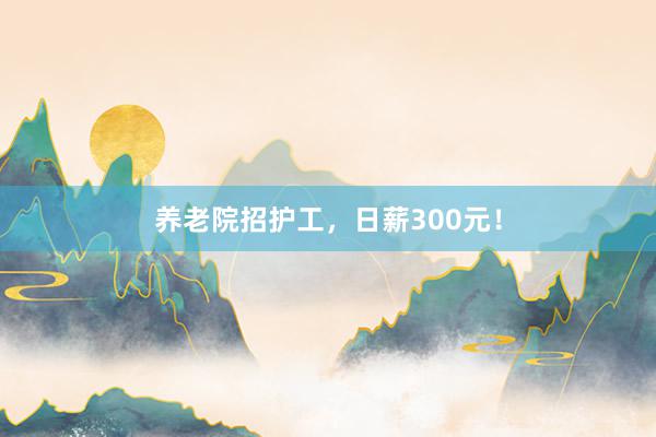 养老院招护工，日薪300元！